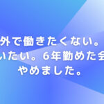 外で働きたくない。家にいたい。6年勤めた会社をやめました。